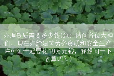 办理资质需要多少钱(急：请问各位大神们，现在办给建筑劳务资质和安全生产许可证一起要花18万元钱，我想问一下划算吗？)