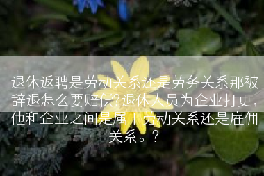 退休返聘是劳动关系还是劳务关系那被辞退怎么要赔偿?退休人员为企业打更，他和企业之间是属于劳动关系还是雇佣关系。?