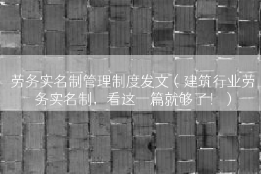 劳务实名制管理制度发文（建筑行业劳务实名制，看这一篇就够了！）