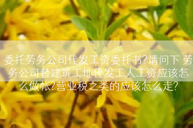 委托劳务公司代发工资委托书?请问下 劳务公司替建筑工地代发工人工资应该怎么做帐?营业税之类的应该怎么走?