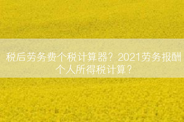 税后劳务费个税计算器？2021劳务报酬个人所得税计算？