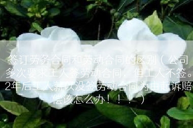 签订劳务合同和劳动合同的区别（公司多次要求工人签劳动合同，但工人不签。2年后工人就以没签劳动合同为由起诉赔偿该怎么办！！！）