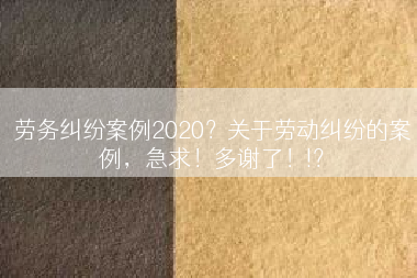 劳务纠纷案例2020？关于劳动纠纷的案例，急求！多谢了！!？