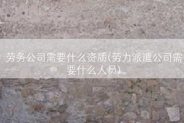 劳务公司需要什么资质(劳力派遣公司需要什么人员)