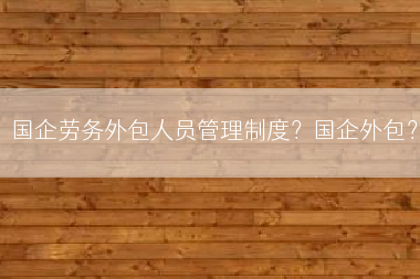 国企劳务外包人员管理制度？国企外包？