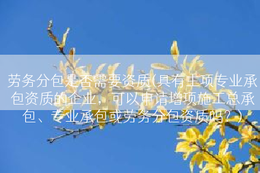 劳务分包是否需要资质(具有主项专业承包资质的企业，可以申请增项施工总承包、专业承包或劳务分包资质吗？)