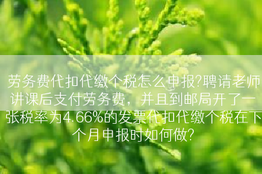 劳务费代扣代缴个税怎么申报?聘请老师讲课后支付劳务费，并且到邮局开了一张税率为4.66%的发票代扣代缴个税在下个月申报时如何做?