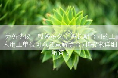 劳务协议一般签多久（签长期合同的工人用工单位可以随意解除合同吗?求详细解答）