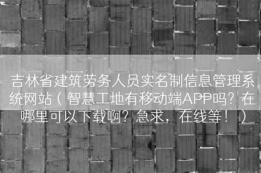 吉林省建筑劳务人员实名制信息管理系统网站（智慧工地有移动端APP吗？在哪里可以下载啊？急求，在线等！）