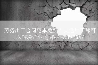 劳务用工合同范本免费？灵活用工都可以解决企业的哪些管理难题？
