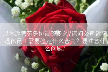 退休返聘劳务协议签多久?请问公司返聘退休员工需要签定什么合同？要注意什么问题?