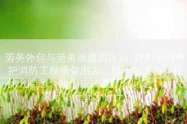 劳务外包与劳务派遣的区别?我们公司想把消防工程承包出去，但不知道会存在什么隐患。我们应注意什么问题？请大家帮忙仔细分析一下，?