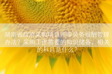 湖南省政府采购项目评审劳务报酬管理办法?采购工作需要的知识储备,相关的科目是什么? 湖南省政府采购项目评审劳务报酬管理办法?采购工作需要的知识储备,相关的科目是什么?