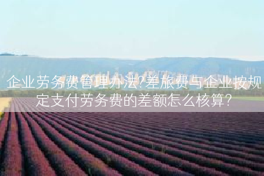 企业劳务费管理办法?差旅费与企业按规定支付劳务费的差额怎么核算?