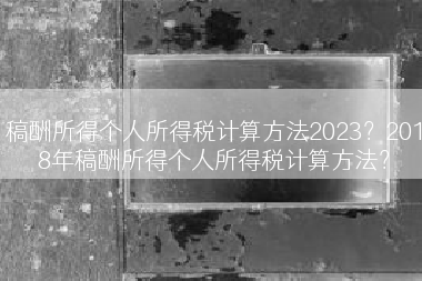 稿酬所得个人所得税计算方法2023？2018年稿酬所得个人所得税计算方法？