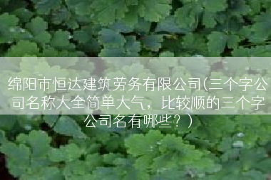 绵阳市恒达建筑劳务有限公司(三个字公司名称大全简单大气，比较顺的三个字公司名有哪些？)