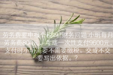 劳务费要申报个税吗?财务问题 小明每月劳务费800元，年底一次性支付9600元，支付时小明需要不需要缴税。交或不交要写出依据。?