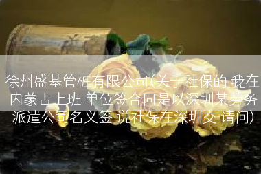 徐州盛基管桩有限公司(关于社保的 我在内蒙古上班 单位签合同是以深圳某劳务派遣公司名义签 说社保在深圳交 请问)