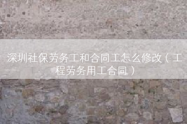 深圳社保劳务工和合同工怎么修改（工程劳务用工合同）