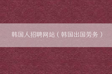 韩国人招聘网站（韩国出国劳务）