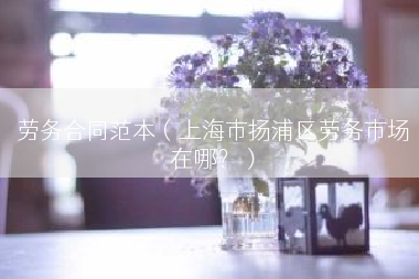 劳务合同范本（上海市扬浦区劳务市场在哪？）