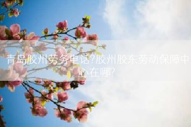 青岛胶州劳务电话?胶州胶东劳动保障中心在哪?
