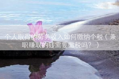 个人取得的劳务收入如何缴纳个税（兼职赚取的钱需要缴税吗？）