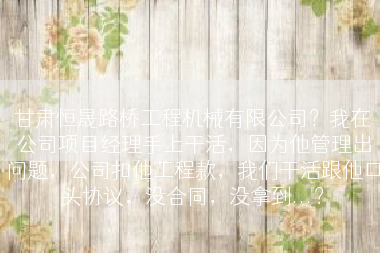 甘肃恒晟路桥工程机械有限公司？我在公司项目经理手上干活，因为他管理出问题，公司扣他工程款，我们干活跟他口头协议，没合同，没拿到...？