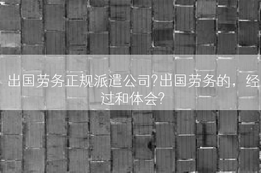 出国劳务正规派遣公司?出国劳务的，经过和体会?