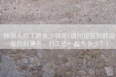 韩国人均工资多少韩元(请问现在到韩国雇佣制劳务，月工资一般为多少？)