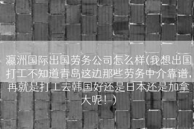 瀛洲国际出国劳务公司怎么样(我想出国打工不知道青岛这边那些劳务中介靠谱，再就是打工去韩国好还是日本还是加拿大呢！)