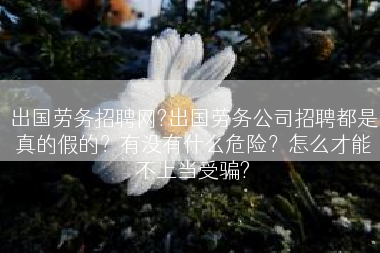 出国劳务招聘网?出国劳务公司招聘都是真的假的？有没有什么危险？怎么才能不上当受骗?
