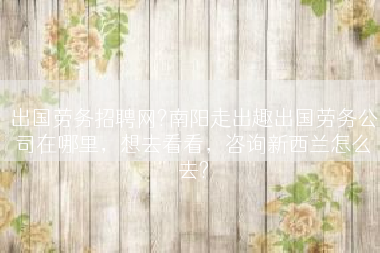 出国劳务招聘网?南阳走出趣出国劳务公司在哪里，想去看看，咨询新西兰怎么去?