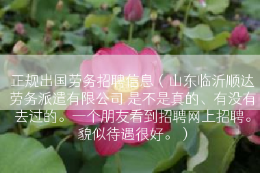正规出国劳务招聘信息（山东临沂顺达劳务派遣有限公司 是不是真的、有没有去过的。一个朋友看到招聘网上招聘。貌似待遇很好。）