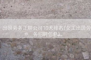 出国劳务正规公司10大排名(女工出国劳务招聘信息)