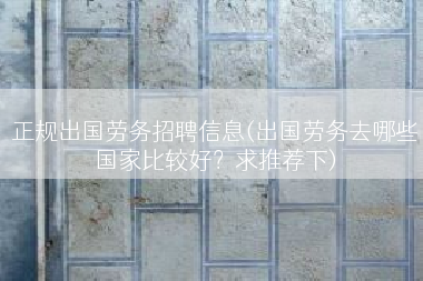 正规出国劳务招聘信息(出国劳务去哪些国家比较好？求推荐下)