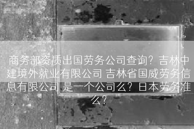 商务部资质出国劳务公司查询？吉林中建境外就业有限公司 吉林省国威劳务信息有限公司 是一个公司么？日本劳务准么？