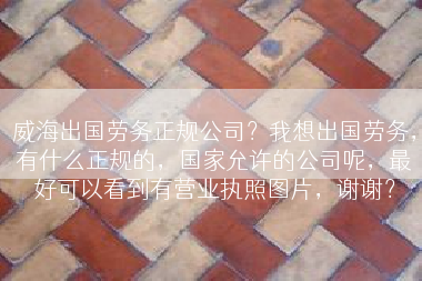 威海出国劳务正规公司？我想出国劳务，有什么正规的，国家允许的公司呢，最好可以看到有营业执照图片，谢谢？