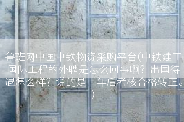 鲁班网中国中铁物资采购平台(中铁建工国际工程的外聘是怎么回事啊？出国待遇怎么样？说的是一年后考核合格转正。)