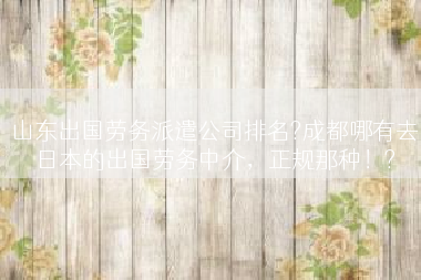 山东出国劳务派遣公司排名?成都哪有去日本的出国劳务中介，正规那种！?