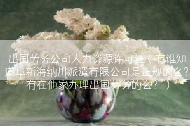 出国劳务公司人力资源许可证（有谁知道阜新海纳川派遣有限公司是正规的么？ 有在他家办理出国劳务的么？）