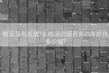 韩国劳务派遣?去韩国出国劳务四年能挣多少钱?