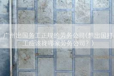 广州出国务工正规的劳务公司(想出国打工应该找哪家劳务公司？)