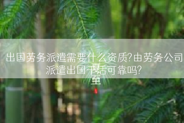 出国劳务派遣需要什么资质?由劳务公司派遣出国干活可靠吗?