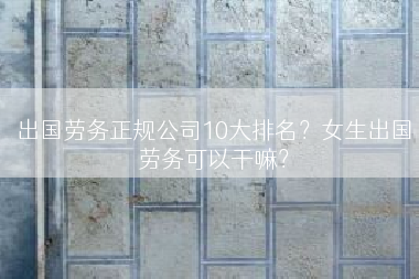 出国劳务正规公司10大排名？女生出国劳务可以干嘛？