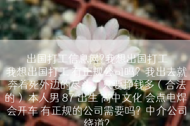 出国打工信息网?我想出国打工
我想出国打工 有正规公司吗？我出去就奔着死外边的尽头，只要挣钱多（合法的） 本人男 87 出生 高中文化 会点电焊 会开车 有正规的公司需要吗？中介公司绕道?