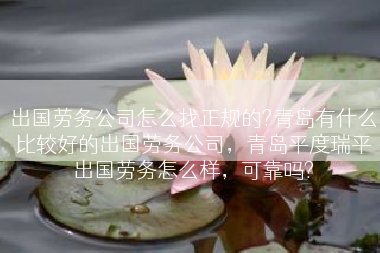 出国劳务公司怎么找正规的?青岛有什么比较好的出国劳务公司，青岛平度瑞平出国劳务怎么样，可靠吗?