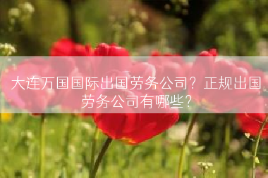 大连万国国际出国劳务公司？正规出国劳务公司有哪些？
