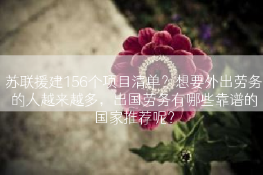 苏联援建156个项目清单?想要外出劳务的人越来越多,出国劳务有哪些靠谱的国家推荐呢? 苏联援建156个项目清单?想要外出劳务的人越来越多,出国劳务有哪些靠谱的国家推荐呢?