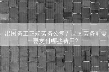 出国务工正规劳务公司？出国劳务前需要支付哪些费用？